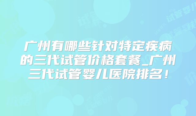 广州有哪些针对特定疾病的三代试管价格套餐_广州三代试管婴儿医院排名！