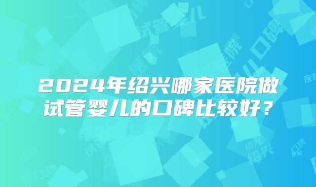 2024年绍兴哪家医院做试管婴儿的口碑比较好?