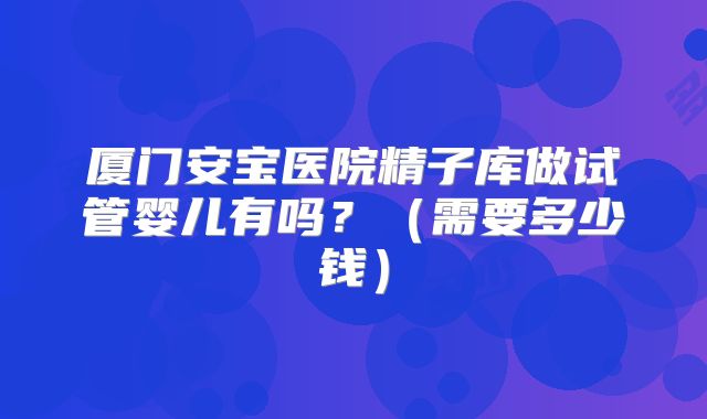 厦门安宝医院精子库做试管婴儿有吗？（需要多少钱）