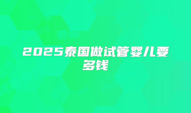 2025泰国做试管婴儿要多钱