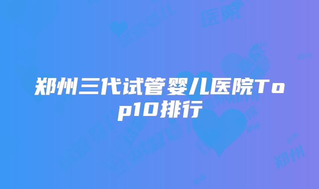 郑州三代试管婴儿医院Top10排行