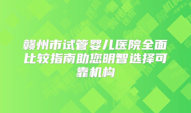 赣州市试管婴儿医院全面比较指南助您明智选择可靠机构