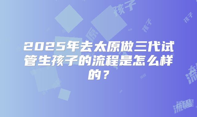 2025年去太原做三代试管生孩子的流程是怎么样的?