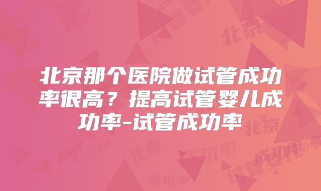 北京那个医院做试管成功率很高？提高试管婴儿成功率-试管成功率
