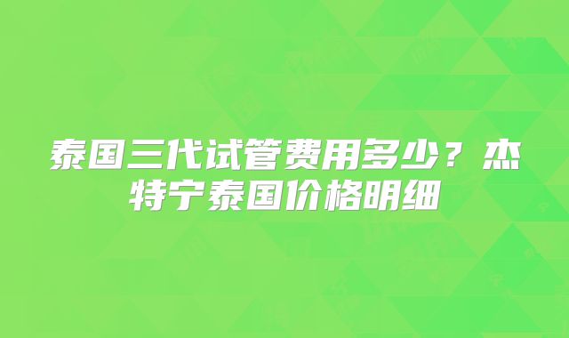 泰国三代试管费用多少？杰特宁泰国价格明细