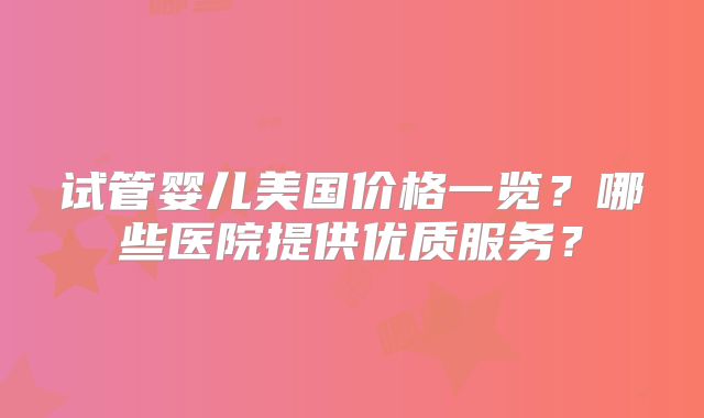 试管婴儿美国价格一览？哪些医院提供优质服务？