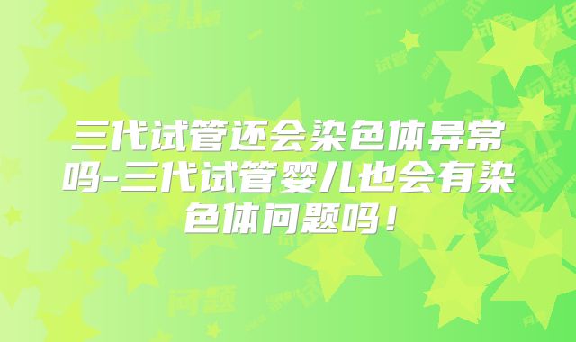 三代试管还会染色体异常吗-三代试管婴儿也会有染色体问题吗！