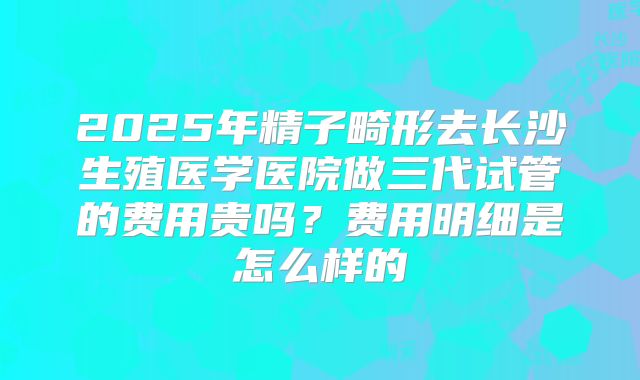 2025年精子畸形去长沙生殖医学医院做三代试管的费用贵吗?费用明细是怎么样的