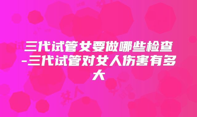 三代试管女要做哪些检查-三代试管对女人伤害有多大