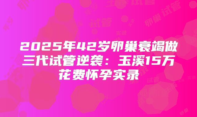 2025年42岁卵巢衰竭做三代试管逆袭：玉溪15万花费怀孕实录