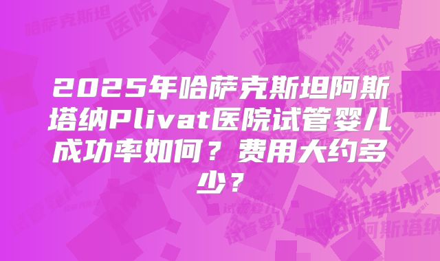2025年哈萨克斯坦阿斯塔纳Plivat医院试管婴儿成功率如何？费用大约多少？