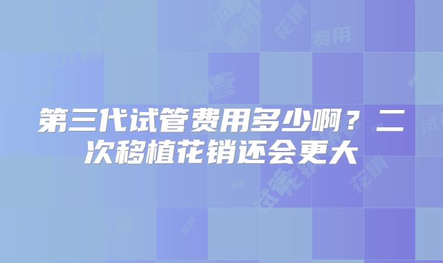 第三代试管费用多少啊？二次移植花销还会更大