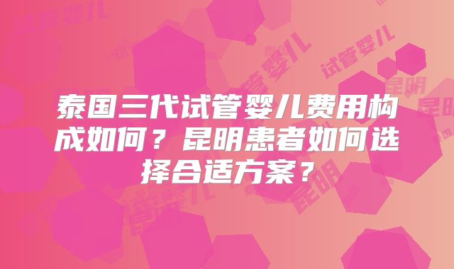 泰国三代试管婴儿费用构成如何？昆明患者如何选择合适方案？
