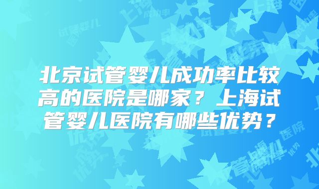 北京试管婴儿成功率比较高的医院是哪家？上海试管婴儿医院有哪些优势？
