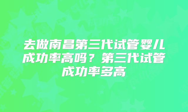 去做南昌第三代试管婴儿成功率高吗？第三代试管成功率多高