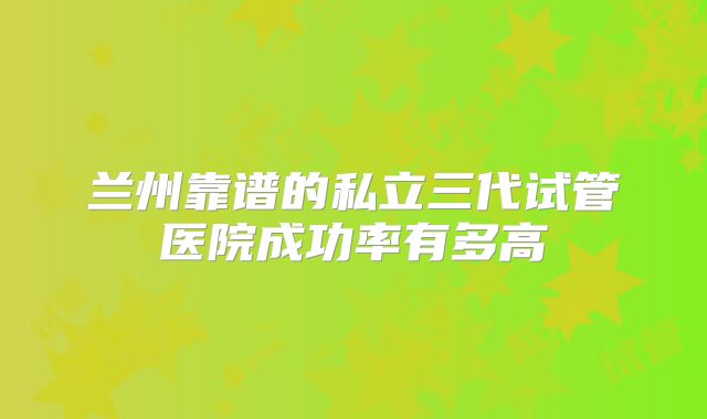 兰州靠谱的私立三代试管医院成功率有多高