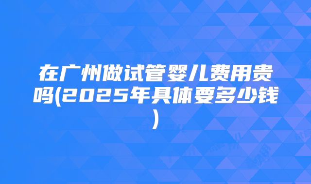 在广州做试管婴儿费用贵吗(2025年具体要多少钱)