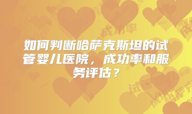如何判断哈萨克斯坦的试管婴儿医院，成功率和服务评估？