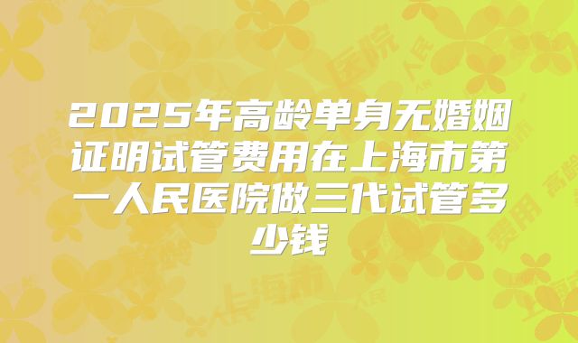 2025年高龄单身无婚姻证明试管费用在上海市第一人民医院做三代试管多少钱