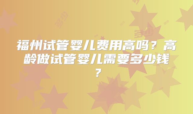 福州试管婴儿费用高吗？高龄做试管婴儿需要多少钱？