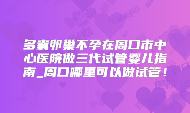 多囊卵巢不孕在周口市中心医院做三代试管婴儿指南_周口哪里可以做试管！