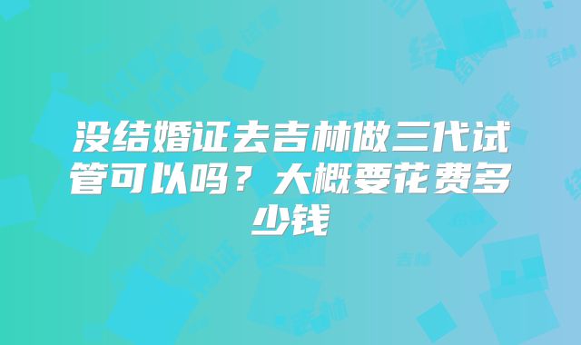 没结婚证去吉林做三代试管可以吗？大概要花费多少钱