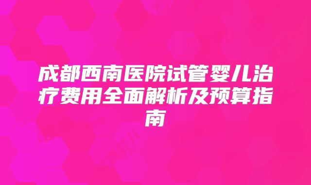 成都西南医院试管婴儿治疗费用全面解析及预算指南
