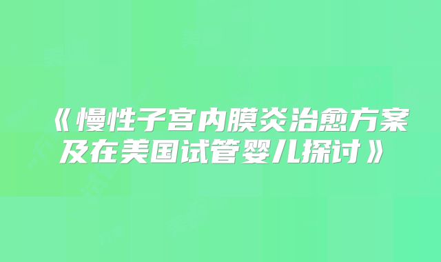 《慢性子宫内膜炎治愈方案及在美国试管婴儿探讨》