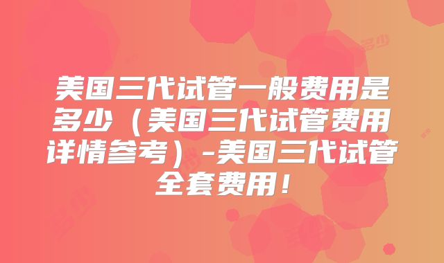 美国三代试管一般费用是多少（美国三代试管费用详情参考）-美国三代试管全套费用！