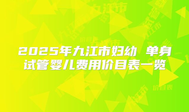 2025年九江市妇幼 单身试管婴儿费用价目表一览
