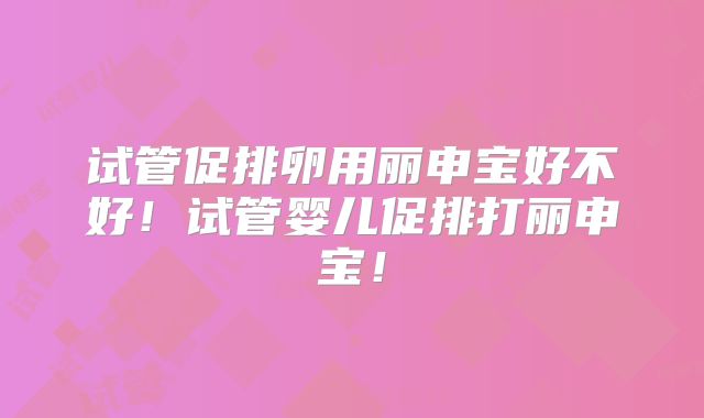 试管促排卵用丽申宝好不好！试管婴儿促排打丽申宝！
