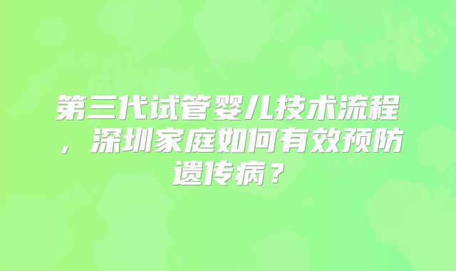 第三代试管婴儿技术流程，深圳家庭如何有效预防遗传病？