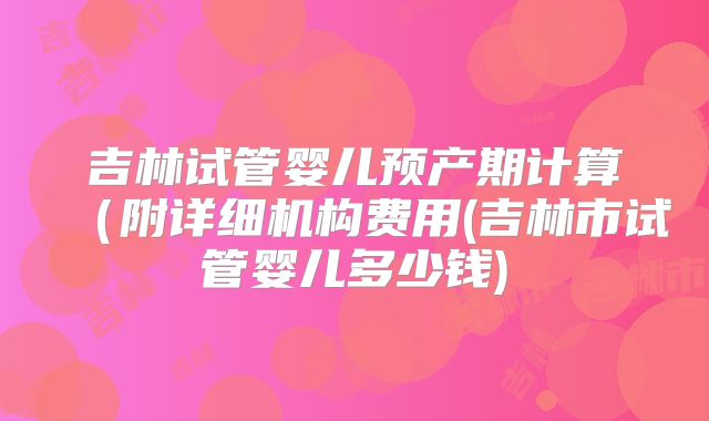 吉林试管婴儿预产期计算（附详细机构费用(吉林市试管婴儿多少钱)