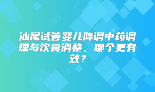 汕尾试管婴儿降调中药调理与饮食调整，哪个更有效？