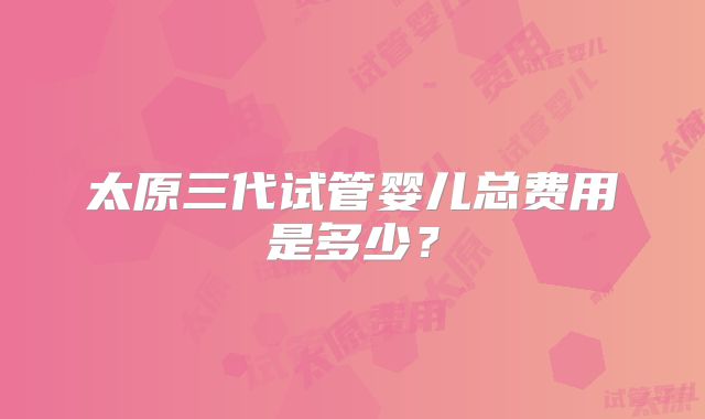 太原三代试管婴儿总费用是多少？