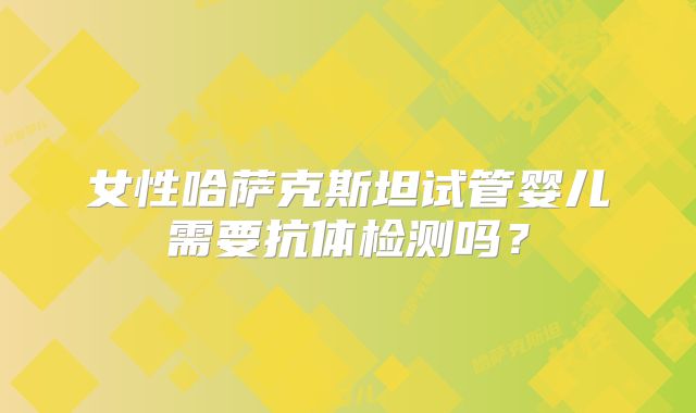 女性哈萨克斯坦试管婴儿需要抗体检测吗？