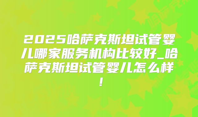 2025哈萨克斯坦试管婴儿哪家服务机构比较好_哈萨克斯坦试管婴儿怎么样！