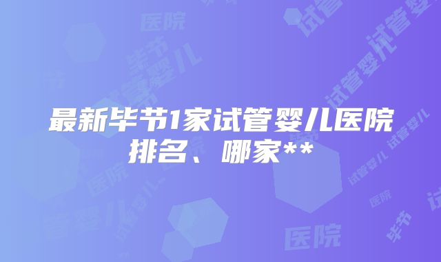 最新毕节1家试管婴儿医院排名、哪家**