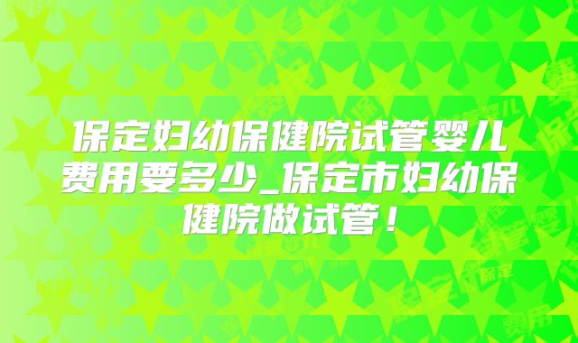 保定妇幼保健院试管婴儿费用要多少_保定市妇幼保健院做试管！