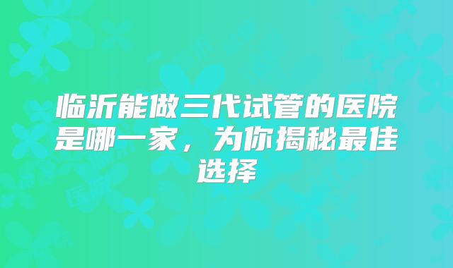 临沂能做三代试管的医院是哪一家，为你揭秘最佳选择