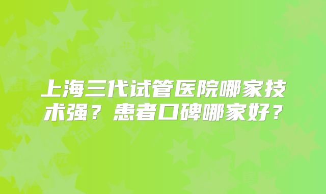 上海三代试管医院哪家技术强？患者口碑哪家好？