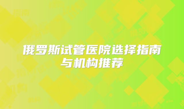 俄罗斯试管医院选择指南与机构推荐