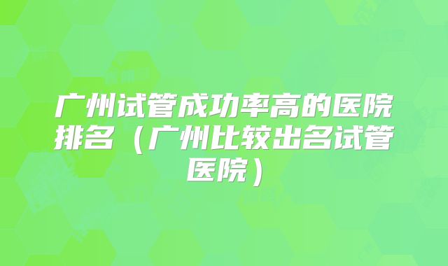 广州试管成功率高的医院排名（广州比较出名试管医院）