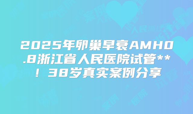 2025年卵巢早衰AMH0.8浙江省人民医院试管**!38岁真实案例分享