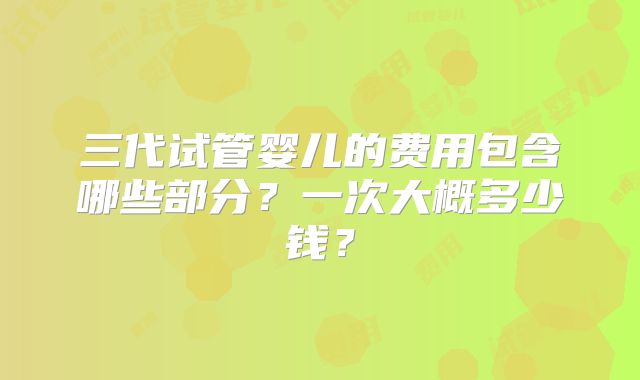 三代试管婴儿的费用包含哪些部分?一次大概多少钱?