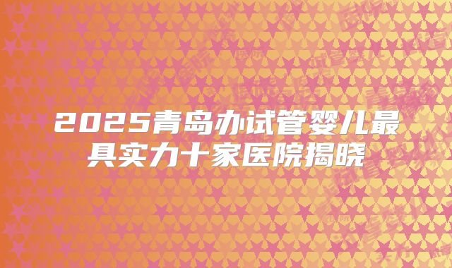 2025青岛办试管婴儿最具实力十家医院揭晓