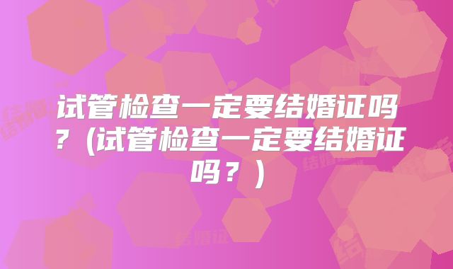 试管检查一定要结婚证吗？(试管检查一定要结婚证吗？)