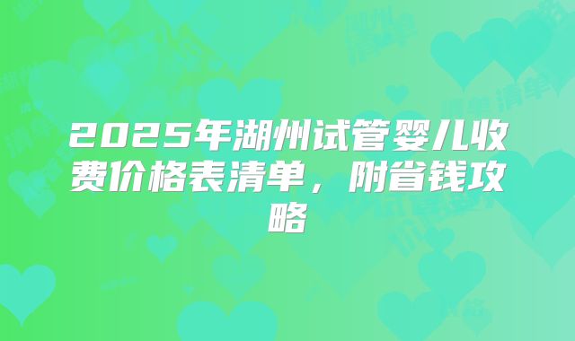 2025年湖州试管婴儿收费价格表清单，附省钱攻略