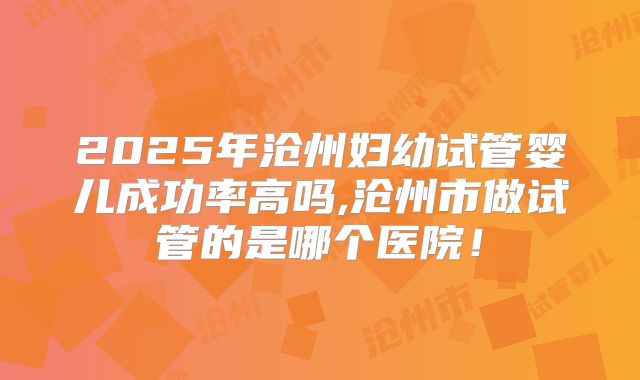 2025年沧州妇幼试管婴儿成功率高吗,沧州市做试管的是哪个医院！
