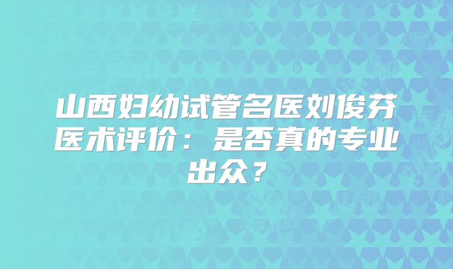 山西妇幼试管名医刘俊芬医术评价：是否真的专业出众？